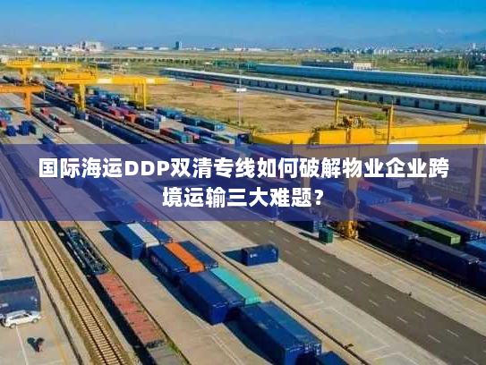 国际海运DDP双清专线如何破解物业企业跨境运输三大难题? 国际海运DDP双清专线如何破解物业企业跨境运输三大难题?
