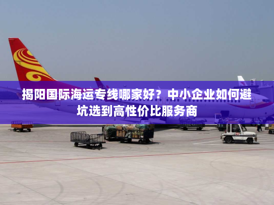 揭阳国际海运专线哪家好?中小企业如何避坑选到高性价比服务商 揭阳国际海运专线哪家好?中小企业如何避坑选到高性价比服务商