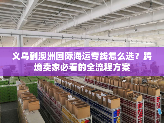 义乌到澳洲国际海运专线怎么选？跨境卖家必看的全流程方案
