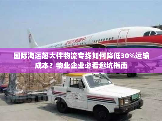 国际海运超大件物流专线如何降低30%运输成本？物业企业必看避坑指南