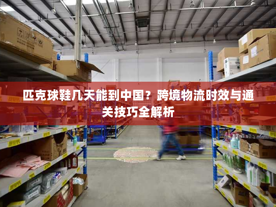 匹克球鞋几天能到中国?跨境物流时效与通关技巧全解析 匹克球鞋几天能到中国?跨境物流时效与通关技巧全解析