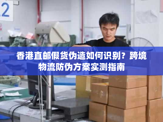 香港直邮假货伪造如何识别?跨境物流防伪方案实测指南 香港直邮假货伪造如何识别?跨境物流防伪方案实测指南