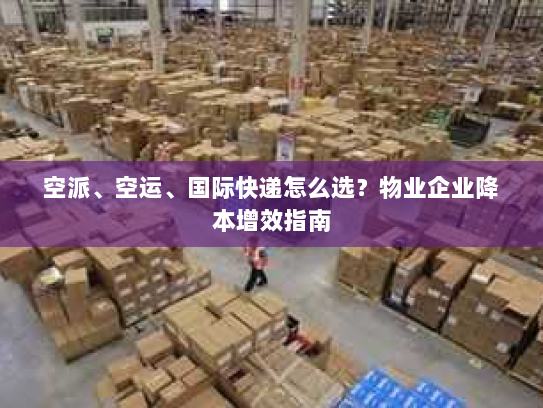 空派、空运、国际快递怎么选？物业企业降本增效指南