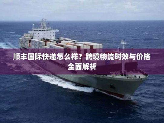 顺丰国际快递怎么样?跨境物流时效与价格全面解析 顺丰国际快递怎么样?跨境物流时效与价格全面解析