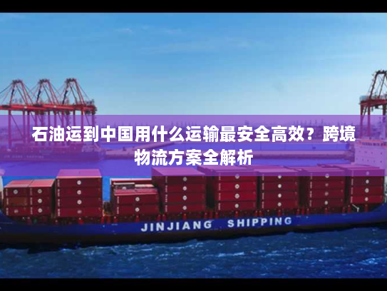 石油运到中国用什么运输最安全高效?跨境物流方案全解析 石油运到中国用什么运输最安全高效?跨境物流方案全解析