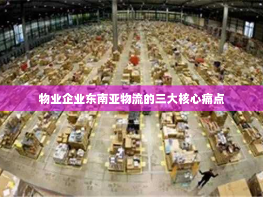 物业企业东南亚物流的三大核心痛点 物业企业东南亚物流的三大核心痛点