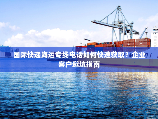 国际快递海运专线电话如何快速获取?企业客户避坑指南 国际快递海运专线电话如何快速获取?企业客户避坑指南