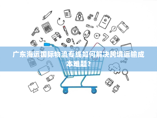 广东海运国际物流专线如何解决跨境运输成本难题? 广东海运国际物流专线如何解决跨境运输成本难题?