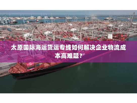 太原国际海运货运专线如何解决企业物流成本高难题? 太原国际海运货运专线如何解决企业物流成本高难题?