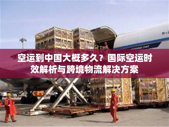 空运到中国大概多久？国际空运时效解析与跨境物流解决方案