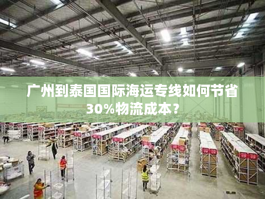 广州到泰国国际海运专线如何节省30%物流成本? 广州到泰国国际海运专线如何节省30%物流成本?