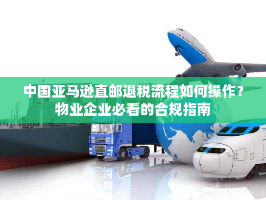 中国亚马逊直邮退税流程如何操作？物业企业必看的合规指南