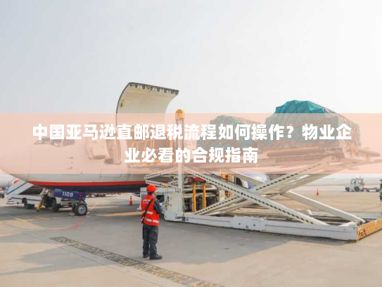 中国亚马逊直邮退税流程如何操作?物业企业必看的合规指南 中国亚马逊直邮退税流程如何操作?物业企业必看的合规指南