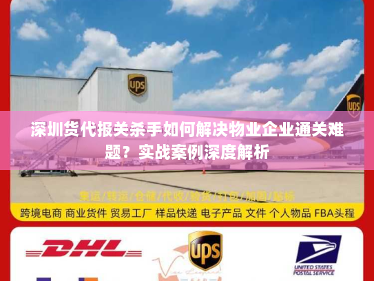 深圳货代报关杀手如何解决物业企业通关难题？实战案例深度解析