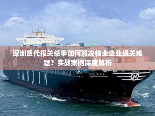 深圳货代报关杀手如何解决物业企业通关难题？实战案例深度解析