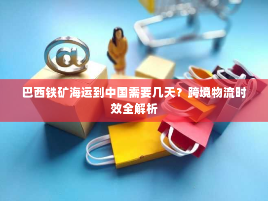 巴西铁矿海运到中国需要几天?跨境物流时效全解析 巴西铁矿海运到中国需要几天?跨境物流时效全解析