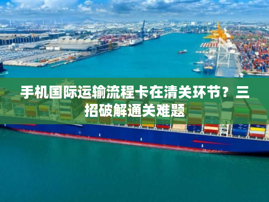 手机国际运输流程卡在清关环节？三招破解通关难题