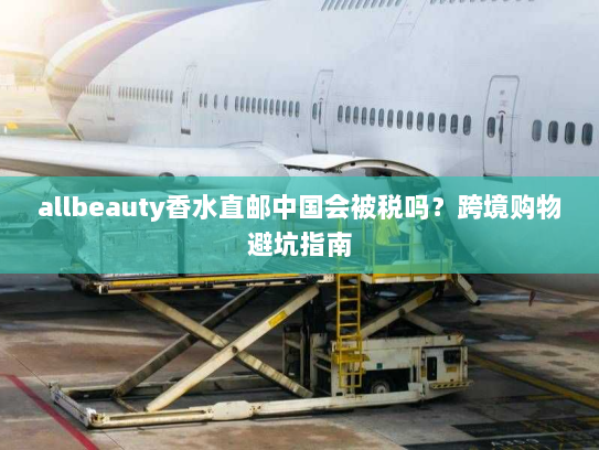 allbeauty香水直邮中国会被税吗?跨境购物避坑指南 allbeauty香水直邮中国会被税吗?跨境购物避坑指南