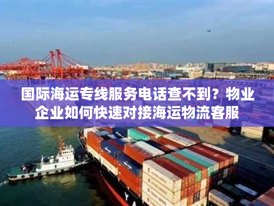 国际海运专线服务电话查不到？物业企业如何快速对接海运物流客服