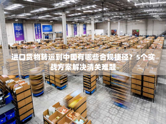 进口货物转运到中国有哪些合规捷径?5个实战方案解决清关难题 进口货物转运到中国有哪些合规捷径?5个实战方案解决清关难题