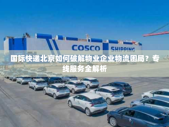国际快递北京如何破解物业企业物流困局?专线服务全解析 国际快递北京如何破解物业企业物流困局?专线服务全解析