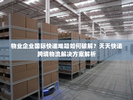 物业企业国际快递难题如何破解？天天快递跨境物流解决方案解析
