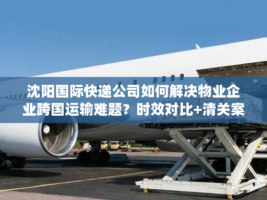 沈阳国际快递公司如何解决物业企业跨国运输难题？时效对比+清关案例）