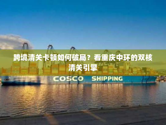 跨境清关卡顿如何破局？看重庆中环的双核清关引擎