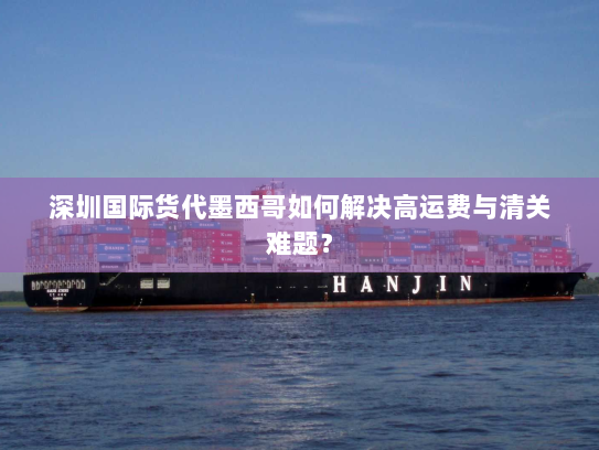深圳国际货代墨西哥如何解决高运费与清关难题？