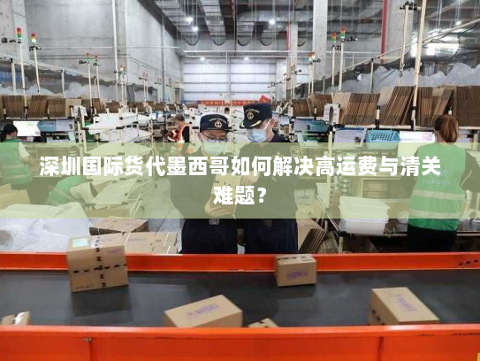 深圳国际货代墨西哥如何解决高运费与清关难题？