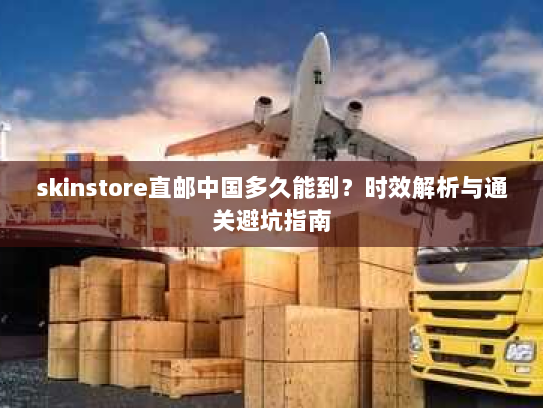 skinstore直邮中国多久能到?时效解析与通关避坑指南 skinstore直邮中国多久能到?时效解析与通关避坑指南