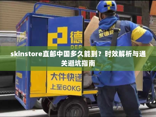 skinstore直邮中国多久能到?时效解析与通关避坑指南 skinstore直邮中国多久能到?时效解析与通关避坑指南
