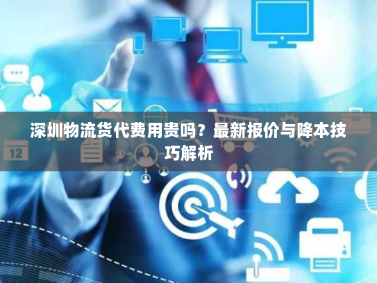 深圳物流货代费用贵吗?最新报价与降本技巧解析 深圳物流货代费用贵吗?最新报价与降本技巧解析