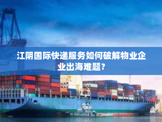 江阴国际快递服务如何破解物业企业出海难题? 江阴国际快递服务如何破解物业企业出海难题?