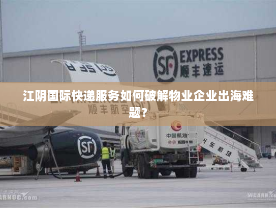 江阴国际快递服务如何破解物业企业出海难题？