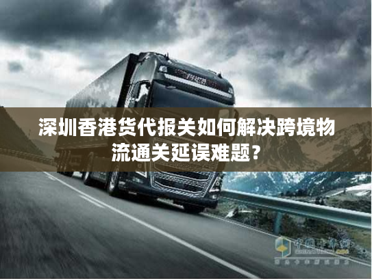 深圳香港货代报关如何解决跨境物流通关延误难题? 深圳香港货代报关如何解决跨境物流通关延误难题?