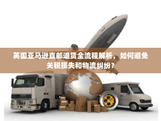 英国亚马逊直邮退货全流程解析,如何避免关税损失和物流纠纷? 英国亚马逊直邮退货全流程解析,如何避免关税损失和物流纠纷?