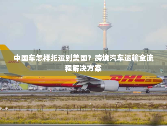 中国车怎样托运到美国?跨境汽车运输全流程解决方案 中国车怎样托运到美国?跨境汽车运输全流程解决方案