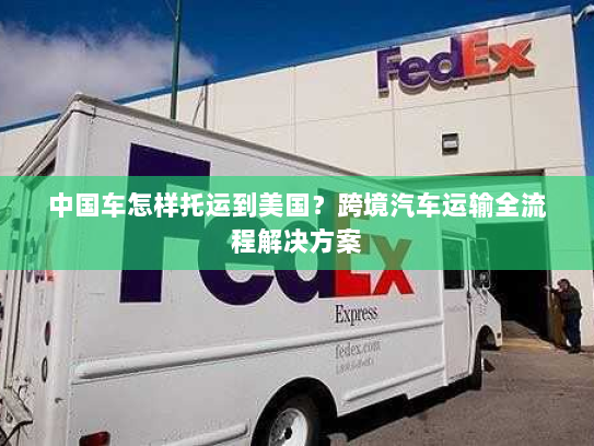 中国车怎样托运到美国?跨境汽车运输全流程解决方案 中国车怎样托运到美国?跨境汽车运输全流程解决方案