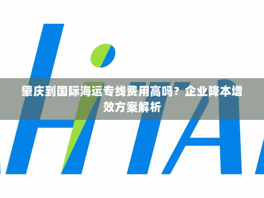 肇庆到国际海运专线费用高吗?企业降本增效方案解析 肇庆到国际海运专线费用高吗?企业降本增效方案解析