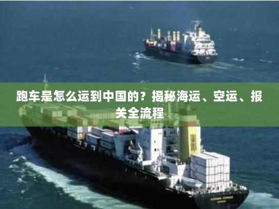 跑车是怎么运到中国的?揭秘海运、空运、报关全流程 跑车是怎么运到中国的?揭秘海运、空运、报关全流程
