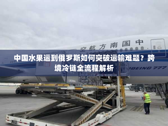 中国水果运到俄罗斯如何突破运输难题?跨境冷链全流程解析 中国水果运到俄罗斯如何突破运输难题?跨境冷链全流程解析