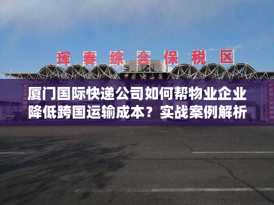厦门国际快递公司如何帮物业企业降低跨国运输成本？实战案例解析