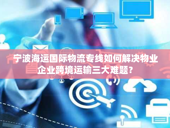 宁波海运国际物流专线如何解决物业企业跨境运输三大难题? 宁波海运国际物流专线如何解决物业企业跨境运输三大难题?