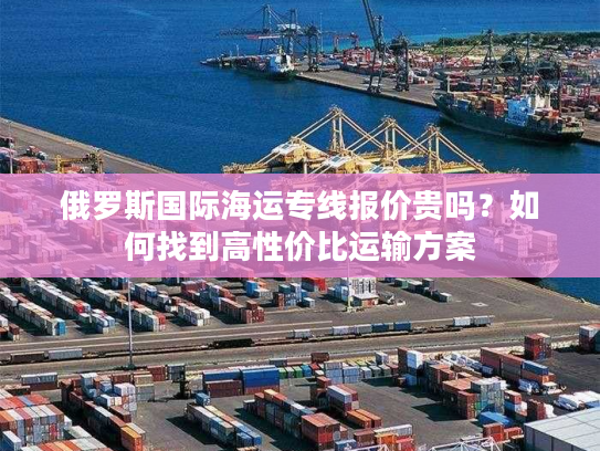 俄罗斯国际海运专线报价贵吗?如何找到高性价比运输方案 俄罗斯国际海运专线报价贵吗?如何找到高性价比运输方案