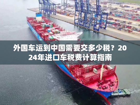 外国车运到中国需要交多少税？2024年进口车税费计算指南