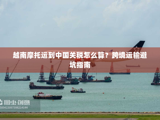 越南摩托运到中国关税怎么算?跨境运输避坑指南 越南摩托运到中国关税怎么算?跨境运输避坑指南