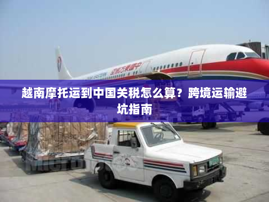 越南摩托运到中国关税怎么算?跨境运输避坑指南 越南摩托运到中国关税怎么算?跨境运输避坑指南