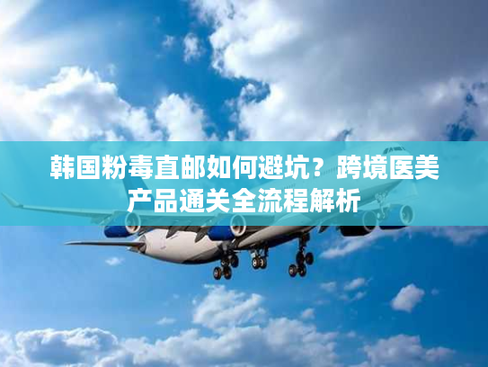 韩国粉毒直邮如何避坑？跨境医美产品通关全流程解析