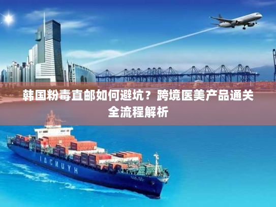 韩国粉毒直邮如何避坑？跨境医美产品通关全流程解析